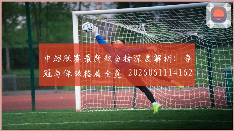 中超联赛最新积分榜深度解析：争冠与保级格局全览_20260611141623