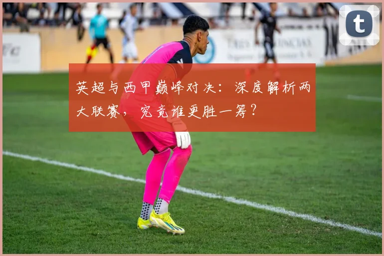 英超与西甲巅峰对决：深度解析两大联赛，究竟谁更胜一筹？