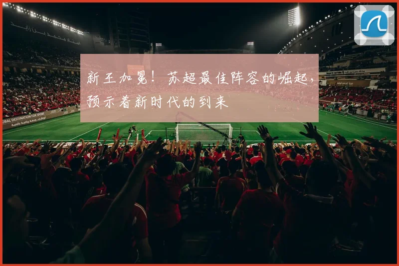 新王加冕!苏超最佳阵容的崛起,预示着新时代的到来