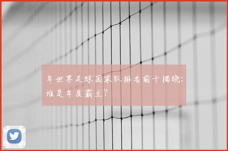 年世界足球国家队排名前十揭晓：谁是年度霸主？