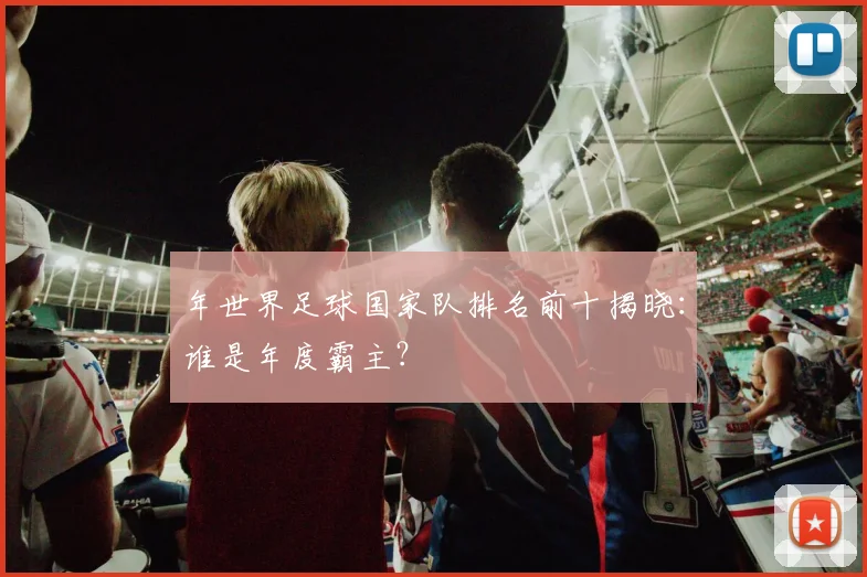 年世界足球国家队排名前十揭晓:谁是年度霸主?
